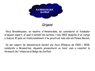 Origens Nico Broekhuysen, un mestre d'Amsterdam, és considerat el fundador d'aquest esport, el qual n'establí les normes, l'any 1902 després d'un viatge a Suécia. El país on tradicionalment s'ha practicat més són els Països Baixos.  