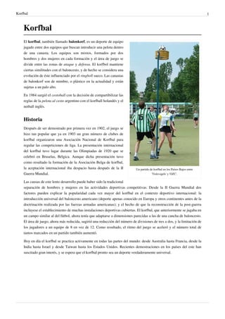 Korfbal                                                                                                                         1



    Korfbal
    El korfbal, también llamado balonkorf, es un deporte de equipo
    jugado entre dos equipos que buscan introducir una pelota dentro
    de una canasta. Los equipos son mixtos, formados por dos
    hombres y dos mujeres en cada formación y el área de juego se
    divide entre las zonas de ataque y defensa. El korfbol mantiene
    ciertas similitudes con el baloncesto, y de hecho se considera una
    evolución de éste influenciado por el ringboll sueco. Las canastas
    de balonkorf son de mimbre, o plástico en la actualidad y están
    sujetas a un palo alto.

    En 1984 surgió el cestoball con la decisión de compartibilizar las
    reglas de la pelota al cesto argentino con el korfball holandés y el
    netball inglés.


    Historia
    Después de ser demostrado por primera vez en 1902, el juego se
    hizo tan popular que ya en 1903 un gran número de clubes de
    korfbal organizaron una Asociación Nacional de Korfbal para
    regular las competiciones de liga. La presentación internacional
    del korfbal tuvo lugar durante las Olimpiadas de 1920 que se
    celebró en Bruselas, Bélgica. Aunque dicha presentación tuvo
    como resultado la formación de la Asociación Belga de korfbal,
    la aceptación internacional iba despacio hasta después de la II           Un partido de korfbal en los Países Bajos entre
    Guerra Mundial.                                                                       'Trekvogels' y 'OZC'.

    Las causas de este lento desarrollo puede haber sido la tradicional
    separación de hombres y mujeres en las actividades deportivas competitivas. Desde la II Guerra Mundial dos
    factores pueden explicar la popularidad cada vez mayor del korfbal en el contexto deportivo internacional: la
    introducción universal del baloncesto americano (deporte apenas conocido en Europa y otros continentes antes de la
    doctrinación realizada por las fuerzas armadas americanas); y el hecho de que la reconstrucción de la post-guerra
    incluyese el establecimiento de muchas instalaciones deportivas cubiertas. El korfbal, que anteriormente se jugaba en
    un campo similar al del fútbol, ahora tenía que adaptarse a dimensiones parecidas a las de una cancha de baloncesto.
    El área de juego, ahora más reducida, sugirió una reducción del número de divisiones de tres a dos, y la limitación de
    los jugadores a un equipo de 8 en vez de 12. Como resultado, el ritmo del juego se aceleró y el número total de
    tantos marcados en un partido también aumentó.

    Hoy en día el korfbal se practica activamente en todas las partes del mundo: desde Australia hasta Francia, desde la
    India hasta Israel y desde Taiwan hasta los Estados Unidos. Recientes demostraciones en los países del este han
    suscitado gran interés, y se espera que el korfbal pronto sea un deporte verdaderamente universal.
 