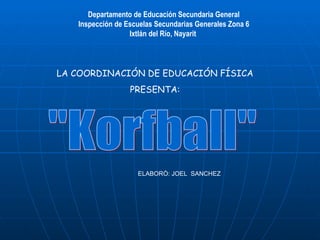 &quot;Korfball&quot; Departamento de Educación Secundaria General Inspección de Escuelas Secundarias Generales Zona 6 Ixtlán del Río, Nayarit  LA COORDINACIÓN DE EDUCACIÓN FÍSICA PRESENTA: ELABORÒ: JOEL  SANCHEZ  