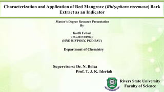 Characterization and Application of Red Mangrove (Rhizophora racemosa) Bark
Extract as an Indicator
Master’s Degree Research Presentation
By
Korfii Uebari
(PG.2017/01982)
(HND RIVPOLY, PGD RSU)
Department of Chemistry
Supervisors: Dr. N. Boisa
Prof. T. J. K. Ideriah
Rivers State University
Faculty of Science
 