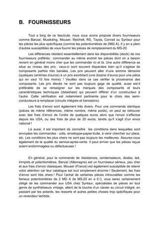B. FOURNISSEURS 
Tout a long de ce fascicule, nous vous avons proposé divers fournisseurs comme Banzaï, Musikding, Mouser, Reichelt, RS, Tayda, Conrad ou Syntaur pour les pièces les plus spécifiques (comme les potentiomètres de 2MΩ A). Il y en a plein d’autres susceptibles de vous fournir les pièces de remplacement du MS-20. 
Les différences résident essentiellement dans les disponibilités (stock) de vos fournisseurs préférés : commander au même endroit les pièces dont on a besoin revient en général moins cher que les commander ici et là. Une autre différence se situe au niveau des prix : ceux-ci sont souvent disparates bien qu’il s’agisse de composants parfois très banales. Les prix peuvent aller d’une somme dérisoire (quelques centimes d’euros) à un prix exorbitant (une dizaine d’euros pour une pièce qui en vaut 10 fois moins) ! Veuillez dans ce cas vérifier la provenance des composants. Les prix élevés ne sont pas toujours gage de qualité, aussi est-il préférable de se renseigner sur les marques des composants et leurs caractéristiques techniques (datasheet) qui peuvent différer d’un constructeur à l’autre. Cette vérification est notamment pertinente pour le choix des semi- conducteurs à remplacer (circuits intégrés et transistors). 
Les frais d’envoi sont également très divers. Pour une commande identique (pièces de même références, même nombre, même poids), on peut se retrouver avec des frais d’envoi de l’ordre de quelques euros alors que l’envoi s’effectue depuis les USA, ou des frais de plus de 20 euros, tandis qu’il s’agit d’un envoi national ! 
Là aussi, il est important de connaître les conditions dans lesquelles sont envoyées les commandes : colis, enveloppe-papier-bulle, à venir chercher sur place, etc. Les conditions les plus chers ne sont pas toujours les meilleures. Assurez-vous également de la qualité du service-après-vente. Il peut arriver que les pièces reçue soient endommagées ou défectueuses ! 
En général, pour la commande de résistances, condensateurs, diodes, led, trimpots et potentiomètres, Banzaï (Allemagne) est un fournisseur sérieux, peu cher et aux frais d’envoi classiques. Mouser (France) est également susceptible de retenir votre attention car leur catalogue est tout simplement énorme ! Seulement, les frais d’envoi sont très chers ! Pour l’achat de certaines pièces introuvables comme les fameux potentiomètres de 2 MΩ A (le MS-20 en a 6 !), vous serez certainement obligé de les commander aux USA chez Syntaur, spécialistes de pièces en tout genre de synthétiseurs vintage, allant de la touche d’un clavier au circuit intégré, en passant par les potards, les ressorts et autres petites choses trop spécifiques pour un revendeur lambda. 
 