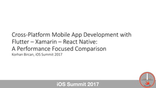 Cross-Platform	Mobile	App	Development	with
Flutter	– Xamarin – React	Native:
A	Performance	Focused	Comparison
Korhan	Bircan,	iOS	Summit	2017
iOS Summit 2017 1
 