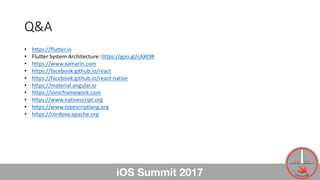 Q&A
iOS Summit 2017
• https://flutter.io
• Flutter	System	Architecture:	https://goo.gl/cAXt9R
• https://www.xamarin.com
• ...