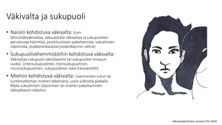 Väkivalta ja sukupuoli
• Naisiin kohdistuva väkivalta: Esim
lähisuhdeväkivaltaa, seksuaalista väkivaltaa ja sukupuoleen
perustuvaa häirintää, prostituutioon pakottamista, sukuelinten
silpomista, joukkoraiskauksia (sodankäynnin väline)
• Sukupuolivähemmistöihin kohdistuva väkivalta:
Väkivaltaa sukupuoli-identiteettin tai sukupuolen ilmaisun
vuoksi (intersukupuolinen, transsukupuolinen,
muunsukupuolinen, sukupuoleton sekä transvestiitti)
• Miehiin kohdistuva väkivalta: Useimmiten tutun tai
tuntemattoman miehen tekemänä, usein julkisella paikalla.
Myös sukuelinten silpominen tai miehen pakottaminen
väkivaltaisiin tekoihin.
Väkivaltakäsitteiden sanasto (THL 2019)
 