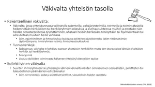 Väkivalta yhteisön tasolla
• Rakenteellinen väkivalta:
• Väkivalta, jossa yhteiskunnassa vallitsevilla rakenteilla, valtajärjestelmillä, normeilla ja toimintatavoilla
heikennetään henkilöiden tai henkilöryhmien oikeuksia ja asemaa suhteessa muihin ja estetään näin
heidän perustarpeidensa tyydyttäminen, uhataan heidän henkeään, terveyttään tai hyvinvointiaan tai
aiheutetaan muutoin heille vahinkoa
• Esim. epäinhimillinen ja ihmisoikeuksia loukkaava poliittinen päätöksenteko, lakien riittämättömän
täytäntöönpano, ihmisryhmien syrjintä, ihmisoikeusloukkaukset
• Tunnusmerkkejä:
• Epäsuoruus: väkivalta ei kohdistu suoraan yksittäisiin henkilöihin mutta sen seurauksista kärsivät yksittäiset
henkilöt tai henkilöryhmät.
• Anonyymiä
• Vastuu yksilöiden toiminnasta hälvenee yhteisön/rakenteiden taakse
• Kollektiivinen väkivalta
• Suurten ihmisryhmien tai yhteisöjen välinen väkivalta näiden omaksumien sosiaalisten, poliittisten tai
taloudellisten päämäärien edistämiseksi
• Esim. terroristiteot, sodat ja aseettiset konfliktit, taloudellisen hyödyn tavoittelu
Väkivaltakäsitteiden sanasto (THL 2019)
 