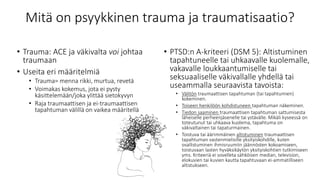 Mitä on psyykkinen trauma ja traumatisaatio?
• Trauma: ACE ja väkivalta voi johtaa
traumaan
• Useita eri määritelmiä
• Trauma= menna rikki, murtua, revetä
• Voimakas kokemus, jota ei pysty
käsittelemään/joka ylittää sietokyvyn
• Raja traumaattisen ja ei-traumaattisen
tapahtuman välillä on vaikea määritellä
• PTSD:n A-kriteeri (DSM 5): Altistuminen
tapahtuneelle tai uhkaavalle kuolemalle,
vakavalle loukkaantumiselle tai
seksuaaliselle väkivallalle yhdellä tai
useammalla seuraavista tavoista:
• Välitön traumaattisen tapahtuman (tai tapahtumien)
kokeminen.
• Toiseen henkilöön kohdistuneen tapahtuman näkeminen.
• Tiedon saaminen traumaattisen tapahtuman sattumisesta
läheiselle perheenjäsenelle tai ystävälle. Mikäli kyseessä on
toteutunut tai uhkaava kuolema, tapahtuma on
väkivaltainen tai tapaturmainen.
• Toistuva tai äärimmäinen altistuminen traumaattisen
tapahtuman vastenmielisille yksityiskohdille, kuten
osallistuminen ihmisruumiin jäännösten kokoamiseen,
toistuvaan lasten hyväksikäytön yksityiskohtien tutkimiseen
yms. Kriteeriä ei sovelleta sähköisen median, television,
elokuvien tai kuvien kautta tapahtuvaan ei-ammatilliseen
altistukseen.
 