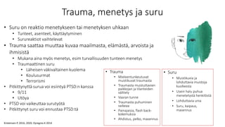 Trauma, menetys ja suru
• Trauma
• Mieleentunkeutuvat
muistikuvat traumasta
• Traumasta muistuttavien
paikkojan ja tilanteiden
välttely
• Vaaran tunne
• Traumasta puhuminen
vaikeaa
• Painajaisia, flash back-
kokemuksia
• Ahdistus, pelko, masennus
• Suru
• Muistikuvia ja
lohduttavia muistoja
kuolleesta
• Usein halu puhua
menetetystä henkilöstä
• Lohduttavia unia
• Suru, kaipaus,
masennus
• Suru on reaktio menetykseen tai menetyksen uhkaan
• Tunteet, asenteet, käyttäytyminen
• Surureaktiot vaihtelevat
• Trauma saattaa muuttaa kuvaa maailmasta, elämästä, arvoista ja
ihmisistä
• Mukana aina myös menetys, esim turvallisuuden tunteen menetys
• Traumaattinen suru
• Läheisen väkivaltainen kuolema
• Koulusurmat
• Terrorismi
• Pitkittynyttä surua voi esiintyä PTSD:n kanssa
• 9/11
• Utöya
• PTSD voi vaikeuttaa surutyötä
• Pitkittynyt suru voi ennustaa PTSD:tä
Kristensen P, 2016, 2020; Dyregrov K 2014
 