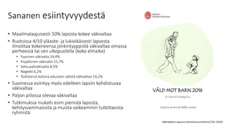 Sananen esiintyvyydestä
• Maailmalaajuisesti 50% lapsista kokee väkivaltaa
• Ruotsissa 4/10 yläaste- ja lukioikäisesti lapsesta
ilmoittaa kokeneensa jonkintyyppistä väkivaltaa omassa
perheessä tai sen ulkopuolella (koko elinaika)
• Fyysinen väkivalta 24,4%
• Psyykkinen väkivalta 15,7%
• Seksuaaliväkivalta 8,5%
• Neglekt 6,2%
• Todistanut kotona aikuisten välistä väkivaltaa 14,2%
• Suomessa esiintyy myös edelleen lapsiin kohdistuvaa
väkivaltaa
• Paljon piilossa olevaa väkivaltaa
• Tutkimuksia niukalti esim pienistä lapsista,
kehitysvammaisista ja muista vaikeammin tutkittavista
ryhmistä
Väkivallaton lapsuus toimintasuunnitelma (THL 2019)
 