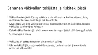 Sananen väkivallan tekijästa ja riskitekijöistä
• Väkivallan tekijöitä löytyy kaikista sosiaaliluokista, kulttuuritaustoista,
molemmista sukupuolista ja eri ikäluokista
• Myös lapsi voi olla väkivallan tekijä, sisarusten välinen väkivalta, lapsen
väkivalta vanhempaa kohtaan
• Kaikki väkivallan tekijät eivät ole mielenterveys- ja/tai päihdeongelmaisia
• Stereotypian vaara
• Väkivaltaan tarttuminen on aina tekijän valinta
• Uhrin riskitekijät, suojatekijöiden puute, ominaisuudet jne eivät ole
oikeutus väkivallalle
 
