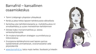 Barnafrid – kansallinen
osaamiskeskus
• Toimii Linköpingin yliopiston yhteydessä
• Kerää ja jakaa tietoa lapseen kohdistuvasta väkivallasta
• Kartoittaa alan kehittämistarpeita ja -mahdollisuuksia ml
ennaltaehkäisy ja uusien menetelmien kehittäminen
• Edistää lisäksi moniammatillista ja -alaista
verkostoyhteistyötä
• On mukana kansallisen strategian suunnittelussa ja
toteutuksessa
• Ensisijaisina kohderyhminä ovat lapsien parissa
työskentelevät ammattilaiset, viranomaistahot sekä
järjestokenttä
• www.barnafrid.se, katso myös twitter, facebook ja linkedin
 