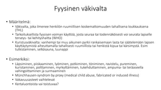 Fyysinen väkivalta
• Määritelmä:
• Väkivalta, joka ilmenee henkilön ruumiillisen koskemattomuuden tahallisena loukkauksena
(THL)
• Tarkoituksellista fyysisen voiman käyttöä, josta seuraa tai todennäköisesti voi seurata lapselle
terveys- tai kehityshaitta (WHO)
• Kuristusväkivalta: vanhempi tai muu aikuinen pyrkii rankaisemaan lasta tai säätelemään lapsen
käyttäytymistä aiheuttamalla tahallisesti ruumiillista tai henkistä kipua tai kärsimystä. Esim
tutkistaminen, selkäsauna, luunappi
• Esimerkiksi:
• Läpsiminen, piiskaaminen, lyöminen, potkiminen, töniminen, ravistelu, pureminen,
kuristaminen, polttaminen, myrkyttäminen, tukehduttaminen, ampuma- tai teräaseella
vahingoittaminen ja surmaaminen
• Münchhausen-syndrom by proxy (medical child abuse, fabricated or induced illness)
• Vakavuusasteet vaihtelevat
• Kertaluontoista vai toistuvaa?
 