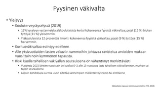 Fyysinen väkivalta
• Yleisyys
• Kouluterveyskyselyssä (2019)
• 13% kyselyyn vastanneista alakoululaisista kertoi kokeneensa fyysistä väkivaltaa; pojat (15 %) hiukan
tyttöjä (11 %) yleisemmin.
• Yläkoululaisista 12 prosenttia ilmoitti kokeneensa fyysistä väkivaltaa; pojat (9 %) tyttöjä (15 %)
harvemmin.
• Kuritusväkivaltaa esiintyy edelleen
• Alle yksivuotiaiden lasten vakaviin vammoihin johtavaa ravistelua arvioiden mukaan
vuosittain noin kymmenen tapausta.
• Riski kuolla tahallisen väkivallan seurauksena on vähentynyt merkittävästi
• Vuodesta 2015 lähtien vuosittain on kuollut 0–2 alle 15-vuotiasta lasta tahallisen väkivallanteon, murhan tai
tapon seurauksena
• Lapsiin kohdistuvia surmia usein edeltää vanhempien mielenterveyshäiriö tai erotilanne
Väkivallaton lapsuus toimintasuunnitelma (THL 2019)
 