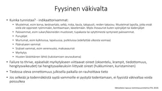 Fyysinen väkivalta
• Kuinka tunnistaa? - indikaattorivammat:
• Mustelmat, esim korva, keskivartalo, selkä, niska, kaula, takapuoli, reiden takasivu. Mustelmat lapsilla, jotka eivät
vielä ole oppineet ryömimään, konttaamaan, kävelemään. Myös ihovauriot kuten vyönjäljet tai kädenjäljet
• Palovammat, esim sukan/käsineiden muotoiset; tupakasta tai sytyttimestä syntyneet palovammat.
• Purujäljet
• Murtumat, esim kylkiluissa, lapaluussa, putkiluissa (edellyttää ulkoista voimaa)
• Päänalueen vammat
• Sisäiset vammat, esim verenvuoto, maksavauriot
• Myrkytys
• Hiusten läiskittäinen lähtö (tukistamisen seurauksena)
• Failure to thrive, epäselvät myrkytykseen viittaavat oireet (oksentelu, krampit, tiedottomuus,
hengitysvaikeudet) tai hengitysvaikeuksiin liittyvät oireet (hukkuminen, kuristaminen)
• Tiedossa oleva onnettomuus julkisella paikalla on rauhoittava tieto
• Jos selkeää ja todennäköistä syytä vammoille ei pystytä todentamaan, ei fyysistä väkivaltaa voida
poissulkea
Väkivallaton lapsuus toimintasuunnitelma (THL 2019)
 