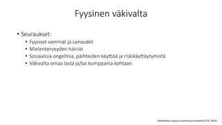 Fyysinen väkivalta
• Seuraukset:
• Fyysiset vammat ja sairaudet
• Mielenterveyden häiriöt
• Sosiaalisia ongelmia, päihteiden käyttöä ja riskikäyttäytymistä
• Väkivalta omaa lasta ja/tai kumppania kohtaan
Väkivallaton lapsuus toimintasuunnitelma (THL 2019)
 