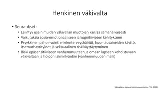 Henkinen väkivalta
• Seuraukset:
• Esiintyy usein muiden väkivallan muotojen kanssa samanaikaisesti
• Vaikutuksia sosio-emotionaaliseen ja kognitiiviseen kehitykseen
• Psyykkinen pahoinvointi mielenterveyshäiriöt, huumausaineiden käyttö,
itsemurhayritykset ja seksuaalinen riskikäyttäytyminen
• Riski epäsensitiiviseen vanhemmuuteen ja omaan lapseen kohdistuvaan
väkivaltaan ja hoidon laiminlyöntiin (vanhemmuuden malli)
Väkivallaton lapsuus toimintasuunnitelma (THL 2019)
 