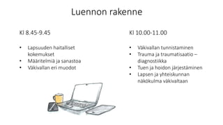 Luennon rakenne
Kl 8.45-9.45
• Lapsuuden haitalliset
kokemukset
• Määritelmiä ja sanastoa
• Väkivallan eri muodot
Kl 10.00-11.00
• Väkivallan tunnistaminen
• Trauma ja traumatisaatio –
diagnostiikka
• Tuen ja hoidon järjestäminen
• Lapsen ja yhteiskunnan
näkökulma väkivaltaan
 