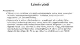 Laiminlyönti
• Määritelmä:
• Väkivalta, jossa henkilö tai henkilöryhmä jätetään vaille hoitoa, apua, huolenpitoa
tai muuta perustarpeiden tyydyttämistä tilanteissa, joissa hän on näistä
riippuvainen (THL väkivaltasanasto)
• Försummelse är att inte tillgodose barnets utveckling på alla områden: hälsa,
utbildning, känslomässig utveckling, näring, bostad och trygga levnadsvillkor, inom
ramen för familjens eller vårdnadshavarnas resurser och därigenom skada eller
löpa stor risk att skada barnets hälsa eller fysiska, mentala, andliga, moraliska eller
sociala utveckling. Detta omfattar otillräcklig tillsyn och att inte skydda barn från
skada i största möjliga mån. Att överge ett barn är också försummelse. (WHO)
 