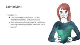 Laiminlyönti
• Esiintyvyys:
• Kansainvälissä tutkimuksissa 16-26%,
määritelmissä eroja eri tutkimuksissa
• Ruotsalaisissa tutkimuksissa 6%, tavallisinta
henkinen laiminlyönti (Våld mot barn 2016)
• Suomi?
 