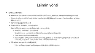 Laiminlyönti
• Tunnistaminen:
• Henkisen väkivallan lailla tunnistaminen on vaikeaa, etenkin pienten lasten ryhmässä
• Huomio siihen mitä ei ole/mitä ei tapahdu/mikä jää puuttumaan - kertomukset arjesta,
käyntitiedot
• Parenting vs parenthood
• Usein hidas prosessi, tahattomuus
• Laiminlöyvän vanhemman keskeisiä elementtejä:
• Puutteita henkisessä läsnäolossa
• Negatiivinen ja epärealistinen käsitys lapsesta ja lapsen tarpeista
• Vuorovaikutussuhteen vaikeudet
• Riskitekijöitä: kehitysvammainen vanhempi, päihde- ja mielenterveyongelmat, somaattiset
sairaudet, uupumus, tuen puute, omat väkivaltakokemukset
• Yhteiskunnan riskitekijöitä:
• Esim. köyhyys, matala koulutustaso, riittämätön tukijärjestelmä
 