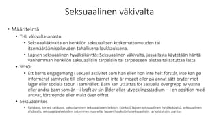 Seksuaalinen väkivalta
• Määritelmä:
• THL väkivaltasanasto:
• Seksuaaliäkivalta on henkilön seksuaalisen koskemattomuuden tai
itsemääräämisoikeuden tahallisena loukkauksena.
• Lapsen seksuaalinen hyväksikäyttö: Seksuaalinen väkivalta, jossa lasta käytetään häntä
vanhemman henkilön seksuaalisiin tarpeisiin tai tarpeeseen alistaa tai satuttaa lasta.
• WHO:
• Ett barns engagemang i sexuell aktivitet som han eller hon inte helt förstår, inte kan ge
informerat samtycke till eller som barnet inte är moget eller på annat sätt bryter mot
lagar eller sociala tabun i samhället. Barn kan utsättas för sexuella övergrepp av vuxna
eller andra barn som är – i kraft av sin ålder eller utvecklingsstadium – i en position med
ansvar, förtroende eller makt över offret.
• Seksuaalirikos
• Raiskaus, törkeä raiskaus, pakottaminen seksuaaliseen tekoon, (törkeä) lapsen seksuaalinen hyväksikäyttö, seksuaalinen
ahdistelu, seksuaalipalveluiden ostaminen nuorelta, lapsen houkuttelu seksuaalisiin tarkoistuksiin, paritus
 