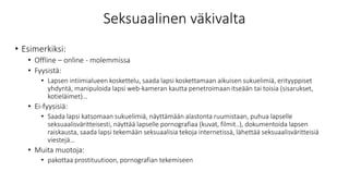 Seksuaalinen väkivalta
• Esimerkiksi:
• Offline – online - molemmissa
• Fyysistä:
• Lapsen intiimialueen koskettelu, saada lapsi koskettamaan aikuisen sukuelimiä, erityyppiset
yhdyntä, manipuloida lapsi web-kameran kautta penetroimaan itseään tai toisia (sisarukset,
kotieläimet)…
• Ei-fyysisiä:
• Saada lapsi katsomaan sukuelimiä, näyttämään alastonta ruumistaan, puhua lapselle
seksuaalisväritteisesti, näyttää lapselle pornografiaa (kuvat, filmit..), dokumentoida lapsen
raiskausta, saada lapsi tekemään seksuaalisia tekoja internetissä, lähettää seksuaalisväritteisiä
viestejä…
• Muita muotoja:
• pakottaa prostituutioon, pornografian tekemiseen
 