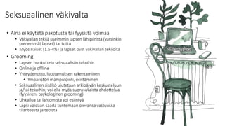 Seksuaalinen väkivalta
• Aina ei käytetä pakotusta tai fyysistä voimaa
• Väkivallan tekijä useimmin lapsen lähipiiristä (varsinkin
pienemmät lapset) tai tuttu
• Myös naiset (1.5-4%) ja lapset ovat väkivallan tekijöitä
• Grooming
• Lapsen huokuttelu seksuaalisiin tekoihin
• Online ja offline
• Yhteydenotto, luottamuksen rakentaminen
• Ympäristön manipulointi, eristäminen
• Seksuaalinen sisältö ujutetaan arkipäivän keskusteluun
ja/tai tekoihin; voi olla myös suorasukaista ehdottelua
(fyysinen, psykologinen grooming)
• Uhkailua tai lahjomista voi esiintyä
• Lapsi voidaan saada tuntemaan olevansa vastuussa
tilanteesta ja teoista
 