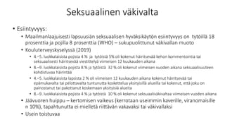 Seksuaalinen väkivalta
• Esiintyvyys:
• Maailmanlaajuisesti lapsuusiän seksuaalisen hyväksikäytön esiintyvyys on tytöillä 18
prosenttia ja pojilla 8 prosenttia (WHO) – sukupuolittunut väkivallan muoto
• Kouluterveyskyselyssä (2019)
• 4.–5. luokkalaisista pojista 4 % ja tytöistä 5% oli kokenut häiritsevää kehon kommentointia tai
seksuaalisesti häiritsevää viestittelyä viimeisen 12 kuukauden aikana
• 8.–9. luokkalaisista pojista 8 % ja tytöistä 32 % oli kokenut viimeisen vuoden aikana seksuaalisuuteen
kohdistuvaa häirintää
• 4.–5. luokkalaisista lapsista 2 % oli viimeisen 12 kuukauden aikana kokenut häiritsevää tai
epämukavalta tai pelottavalta tuntunutta koskettelua yksityisillä alueilla tai kokenut, että joku on
painostanut tai pakottanut koskemaan yksityisiä alueita
• 8.–9. luokkalaisista pojista 4 % ja tytöistä 10 % oli kokenut seksuaaliväkivaltaa viimeisen vuoden aikana
• Jäävuoren huippu – kertomisen vaikeus (kerrotaan useimmin kaverille, viranomaisille
n 10%), tapahtunutta ei mielletä riittävän vakavaksi tai väkivallaksi
• Usein toistuvaa
 