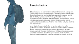 Leevin tarina
10-vuotias Leevi on nuoren yksinhuoltajaäidin esikoinen. Leevi ja äiti
ovat asuneet kaksistaan Itä-Helsingissä lähes koko Leevin elämän ajan.
Ennen lopullista eroa Leevin isästä ja omaan kotiin muuttoa Leevi ja
äiti olivat lyhyen jakson turvakodissa. Ajoittain äiti on ollut
masentunut, mutta opiskelee nyt lähihoitajaksi. Viikonloppuina äiti on
töissä kaupankassalla, jotta raha riittäisi. Nyt äiti odottaa vauvaa
uuden poikaystävänsä kanssa. Mitähän siitä mahtaa tulla, kun riitelevät
niin paljon jo nyt?
Leevi käy koulussa, mutta luokka on levoton ja Leevi on tullut
toistuvasti kiusatuksi. Haukkuvat lihapullaksi, mutanaamaksi ja käyvät
käsiksi. Iltapäivisin Leevi on enimmäkseen yksin kotona ja pelaa
tietokonepelejä. Ulkona ei viitsi olla, kun siellä pyörii outoa porukkaa.
Leevillä ei oikeastaan ole yhtään hyvää kaveria, mutta mummi
soittelee melkein joka päivä. Isäänsä Leevillä ei ole mitään yhteyttä.
 