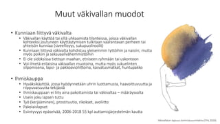 Muut väkivallan muodot
• Kunniaan liittyvä väkivalta
• Väkivallan käyttöä tai sillä uhkaamista tilanteissa, joissa väkivallan
kohteeksi joutuneen käyttäytymisen tulkitaan vaarantavan perheen tai
yhteisön kunniaa (siveellisyys, sukupuoliroolit)
• Kunniaan liittyvä väkivalta kohdistuu yleisemmin tyttöihin ja naisiin; mutta
myös poikiin ja seksuaalivähemmistöihin
• Ei ole sidoksissa tiettyyn maahan, etniseen ryhmään tai uskontoon
• Voi ilmetä erilaisina väkivallan muotoina, mutta myös sukuelinten
silpomisena, lapsi- ja pakkoavioliittoina, kasvatusmatkat, huntupakko
• Ihmiskauppa
• Hyväksikäyttöä, jossa hyödynnetään uhrin luottamusta, haavoittuvuutta ja
riippuvaisuutta tekijästä
• Ihmiskauppaan ei liity aina pakottamista tai väkivaltaa – määräysvalta
• Usein joku lapsen tuttu
• Työ (kerjääminen), prostituutio, rikokset, avoliitto
• Pakolaislapset
• Esiintyvyys epäselvää, 2006-2018 55 kpl auttamisjärjestelmän kautta
Väkivallaton lapsuus toimintasuunnitelma (THL 2019)
 