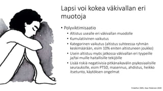 Lapsi voi kokea väkivallan eri
muotoja
• Polyviktimisaatio
• Altistus usealle eri väkivallan muodolle
• Kumulatiivinen vaikutus
• Kategorinen vaikutus (altistus suhteessa ryhmän
keskimäärään, esim 10% eniten altistuneen joukko)
• Usein altistuu myös jatkossa väkivallan eri tyypeille
ja/tai muille haitallisille tekijöille
• Lisää riskiä negatiivisia pitkänaikavälin psykosiaalisille
seurauksille, esim PTSD, masennus, ahdistus, heikko
itsetunto, käytöksen ongelmat
Finkelhor 2005, Haar-Pedersen 2020
 