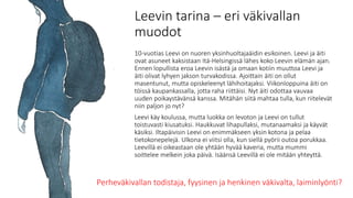 Leevin tarina – eri väkivallan
muodot
10-vuotias Leevi on nuoren yksinhuoltajaäidin esikoinen. Leevi ja äiti
ovat asuneet kaksistaan Itä-Helsingissä lähes koko Leevin elämän ajan.
Ennen lopullista eroa Leevin isästä ja omaan kotiin muuttoa Leevi ja
äiti olivat lyhyen jakson turvakodissa. Ajoittain äiti on ollut
masentunut, mutta opiskeleenyt lähihoitajaksi. Viikonloppuina äiti on
töissä kaupankassalla, jotta raha riittäisi. Nyt äiti odottaa vauvaa
uuden poikaystävänsä kanssa. Mitähän siitä mahtaa tulla, kun riitelevät
niin paljon jo nyt?
Leevi käy koulussa, mutta luokka on levoton ja Leevi on tullut
toistuvasti kiusatuksi. Haukkuvat lihapullaksi, mutanaamaksi ja käyvät
käsiksi. Iltapäivisin Leevi on enimmäkseen yksin kotona ja pelaa
tietokonepelejä. Ulkona ei viitsi olla, kun siellä pyörii outoa porukkaa.
Leevillä ei oikeastaan ole yhtään hyvää kaveria, mutta mummi
soittelee melkein joka päivä. Isäänsä Leevillä ei ole mitään yhteyttä.
Perheväkivallan todistaja, fyysinen ja henkinen väkivalta, laiminlyönti?
 
