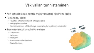 Väkivallan tunnistaminen
• Kun kohtaat lapsia, kohtaa myös väkivaltaa kokeneita lapsia
• Päivähoito, koulu
• Tavoittaa lähes kaikki lapset, lähes joka päivä
• Pedagoginen tehtävä
• Kompensatorinen tehtävä (hoiva, huolenpito, turva; etenkin päivähoito)
• Traumaorientoitunut kohtaaminen
• Turvallisuus
• Jatkuvuus
• Ymmärrys
• Pärjäämisen vahvistaminen
• Sopeuttaminen
 