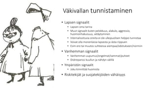 Väkivallan tunnistaminen
• Lapsen signaalit
• Lapsen oma tarina
• Muut signaalit kuten pelokkuus, alakulo, aggressio,
huomionhakuisuus, vetäytyminen
• Internalisoituvia oireita ei ole ulkopuolisen helppo tunnistaa
• Voivat olla monenlaisia lapsesta ja iästa riippuen
• Esim ero tai muutos suhteessa aiempaa/odotukseen/normiin
• Vanhemman signaalit
• Vanhemman uupumus/ongelmat/vammat/puheet
• Diskrepanssi kuullun ja nähdyn välillä
• Ympäristön signaalit
• Joku kiinnittää huomiota
• Riskitekijät ja suojatekijöiden vähäisyys
 
