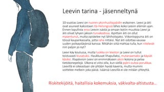 Leevin tarina - jäsenneltynä
10-vuotias Leevi on nuoren yksinhuoltajaäidin esikoinen. Leevi ja äiti
ovat asuneet kaksistaan Itä-Helsingissä lähes koko Leevin elämän ajan.
Ennen lopullista eroa Leevin isästä ja omaan kotiin muuttoa Leevi ja
äiti olivat lyhyen jakson turvakodissa. Ajoittain äiti on ollut
masentunut, mutta opiskelee nyt lähihoitajaksi. Viikonloppuina äiti on
töissä kaupankassalla, jotta raha riittäisi. Nyt äiti odottaa vauvaa
uuden poikaystävänsä kanssa. Mitähän siitä mahtaa tulla, kun riitelevät
niin paljon jo nyt?
Leevi käy koulussa, mutta luokka on levoton ja Leevi on tullut
toistuvasti kiusatuksi. Haukkuvat lihapullaksi, mutanaamaksi ja käyvät
käsiksi. Iltapäivisin Leevi on enimmäkseen yksin kotona ja pelaa
tietokonepelejä. Ulkona ei viitsi olla, kun siellä pyörii outoa porukkaa.
Leevillä ei oikeastaan ole yhtään hyvää kaveria, mutta mummi
soittelee melkein joka päivä. Isäänsä Leevillä ei ole mitään yhteyttä.
Riskitekijöitä, haitallisia kokemuksia, väkivalta-altistusta…
 