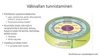 Väkivallan tunnistaminen
• Pitkittäinen systeeminäkökulma
• Lapsi, vanhemmat, perhe, lähiympäristö,
kulttuuri, arvot ja normit
• ”Anamneesi toistaa itseään”
• Kuunnella (myös sitä mitä ei
sanota/mistä ei kerrota), katsoa,
kysyä ja luoda tila kertoa, kartoittaa,
palata asiaan
• Tiedostaa
• Tehdä näkyväksi
• Uskaltaa ja tietää miten
• Ei saa jäädä säälin tasolle
Bronfenbrenner: sosioekologinen malli
 