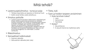 Mitä tehdä?
• Lastensuojeluilmoitus - turva ja suoja
• Tehtävä viipymättä, jos lapsesta on herännyt huoli
• Kaikki voivat tehdä, osalla velvollisuus
• Ilmoitus poliisille
• Lastensuojeluilmoituksen tekemiseen velvoitettujen
(myös lastensuojeluviranomaisten) on tehtävä
ilmoitus poliisille, kun heillä on tehtävässään tietoon
tulleiden seikkojen perusteella syytä epäillä, että
lapseen on kohdistettu rikoslaissa (20 luku)
seksuaalirikoksena rangaistavaksi säädetty teko tai
henkeen tai terveyteen kohdistunut rikos, jos sen
enimmäisrangaistus on vähintään 2 vuotta
vankeutta.
• Rikosilmoitus
• Somaattiset tutkimukset
• Fyysinen väkivalta
• Seksuaalinen väkivalta (alle 1vko)
• Tieto, tuki
• Tuen ja hoidon tarpeen arvioiminen
• Kuka tarvitsee tukea?
• Lapsi
• Vanhemmat
• Työntekijä
• Koska?
• Akuuttitilanne
• Ei-akuutti tilanne tai myöhempi vaihe
 