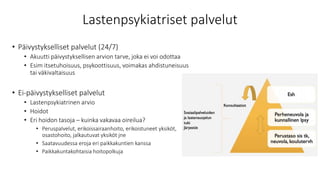 Lastenpsykiatriset palvelut
• Päivystykselliset palvelut (24/7)
• Akuutti päivystyksellisen arvion tarve, joka ei voi odottaa
• Esim itsetuhoisuus, psykoottisuus, voimakas ahdistuneisuus
tai väkivaltaisuus
• Ei-päivystykselliset palvelut
• Lastenpsykiatrinen arvio
• Hoidot
• Eri hoidon tasoja – kuinka vakavaa oireilua?
• Peruspalvelut, erikoissairaanhoito, erikoistuneet yksiköt,
osastohoito, jalkautuvat yksiköt jne
• Saatavuudessa eroja eri paikkakuntien kanssa
• Paikkakuntakohtaisia hoitopolkuja
 