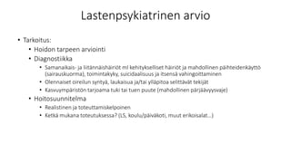 Lastenpsykiatrinen arvio
• Tarkoitus:
• Hoidon tarpeen arviointi
• Diagnostiikka
• Samanaikais- ja liitännäishäiriöt ml kehitykselliset häiriöt ja mahdollinen päihteidenkäyttö
(sairauskuorma), toimintakyky, suicidaalisuus ja itsensä vahingoittaminen
• Olennaiset oireilun syntyä, laukaisua ja/tai ylläpitoa selittävät tekijät
• Kasvuympäristön tarjoama tuki tai tuen puute (mahdollinen pärjäävyysvaje)
• Hoitosuunnitelma
• Realistinen ja toteuttamiskelpoinen
• Ketkä mukana toteutuksessa? (LS, koulu/päiväkoti, muut erikoisalat…)
 