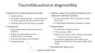 Traumafokusoitunut diagnostiikka
• Kaikilta tulisi kysyä väkivalta-altistusta
• Uudet potilaat
• Jo hoidossa olevat potilaat – uudet altistukset
tai trauma, joka ei ole tullut aiemmin esiin
• Väkivalta-altistus voi olla myös sivulöydös
• Haastattelu
• Sopeutettava lapsen ikään, kehitykseen,
tarpeisiin
• Selkeys, turvallisuuden tunne ja
luottamuksellisuus tärkeää
• Avoimet kysymykset, täsmennykset
• Kahdenkeskisyys
• Tietoon saadun (tai epäillyn) väkivalta yms-
altistuksen lähempi kartoitus
• Eri instrumenttejä: CATS, UCLA trauma index,
LYLES, JVQ
• Ei välttämättä kata kaikkia väkivallan muotoja
• Diagnostiikka
• Ei validoituja seuloja Suomessa
• PTSD seulonta: CRIES
• PTSD ja muu trauma: CATS, UCLA-trauma index
• Diagnostisten kriteerien täyttyminen
• Tarvittaessa täydentävät tutkimukset, esim
kiintymyssuhdehäiriöt, dissosiaatio (ADES; SDQ
5/20)
• Somaattinen status yms
Lapsen kuuleminen
 
