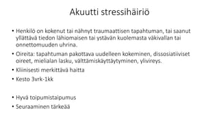 Akuutti stressihäiriö
• Henkilö on kokenut tai nähnyt traumaattisen tapahtuman, tai saanut
yllättävä tiedon lähiomaisen tai ystävän kuolemasta väkivallan tai
onnettomuuden uhrina.
• Oireita: tapahtuman pakottava uudelleen kokeminen, dissosiatiiviset
oireet, mielialan lasku, välttämiskäyttäytyminen, ylivireys.
• Kliinisesti merkittävä haitta
• Kesto 3vrk-1kk
• Hyvä toipumistaipumus
• Seuraaminen tärkeää
 