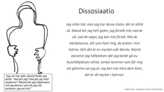 Dissosiaatio
Sabina Gusic, väitöskirja Lundin yliopisto 2018
Jag sitter här, men jag har dessa röster, det är alltid
så. Ibland blir jag helt galen, jag förstår inte vad de
vill, vad de säger, jag kan inte förstå. Alla de
händelserna, allt som hänt mig, de pratar i min
hjärna. Och det är en mycket svår känsla. Ibland
passerar jag hållplatsen där jag borde gå av,
busshållplatsen alltså, tankar kommer som får mig
att glömma var jag är. Jag kan inte höra dem klart,
det är så mycket i hjärnan.
“Jag vet inte själv, ibland tänker jag
detta: 'Vad gör jag? Vad gör jag med
tankarna?' Ibland står jag någonstans
och jag känner som att jag inte
existerar, jag vet inte.”
 