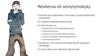 Resilienssi eli selviytymiskyky
• Ilmenee vain vaikeuksien, traumojen ja vastoinkäymisten
yhteydessä
• Ei tarkoita haavoittumattomuutta
• Ei ole ominaisuus
• Mentaalinen malli ja käyttäytymistapa
• Prosessinomaisuus
• Dynaaminen ja elämänmittainen käsite
• Sopeutumiskykyä vahvistavia kokemuksia
• Vuorovaikutuksellista
• Resilience is the science of mastering life`s greatest
challenges
• Ei anna oikeutusta väkivallan jatkumiselle
 