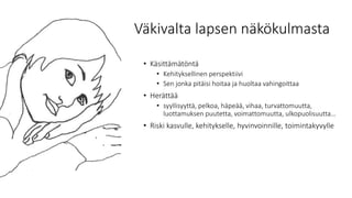 Väkivalta lapsen näkökulmasta
• Käsittämätöntä
• Kehityksellinen perspektiivi
• Sen jonka pitäisi hoitaa ja huoltaa vahingoittaa
• Herättää
• syyllisyyttä, pelkoa, häpeää, vihaa, turvattomuutta,
luottamuksen puutetta, voimattomuutta, ulkopuolisuutta…
• Riski kasvulle, kehitykselle, hyvinvoinnille, toimintakyvylle
 