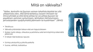 Mitä on väkivalta?
”Vallan, kontrollin tai fyysisen voiman tahallista käyttöä tai sillä
uhkaamista siten, että tämä kohdistuu toiseen ihmiseen tai
ihmisryhmään ja että tämä johtaa tai voi johtaa fyysisen tai
psyykkisen vamman syntymiseen, kehityksen häiriytymiseen,
perustarpeiden tyydyttymättä jäämiseen tai kuolemaan” (WHO)
• Tahallisuus
• Väkivalta yhdistetään tekoon eikä sen lopputulokseen
• Koskee mytös tekoja, uhkauksia ja pelottelua sekä laiminlyöntiä ja tekemättä
jättämistä
• Ei tekijän ikää koskevaa rajausta
• Esiintyy yksityisillä ja julkisilla paikoilla
• Suoraa, välillistä, todistettua
 
