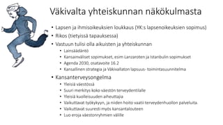 Väkivalta yhteiskunnan näkökulmasta
• Lapsen ja ihmisoikeuksien loukkaus (YK:s lapsenoikeuksien sopimus)
• Rikos (tietyissä tapauksessa)
• Vastuun tulisi olla aikuisten ja yhteiskunnan
• Lainsäädäntö
• Kansainväliset sopimukset, esim Lanzaroten ja Istanbulin sopimukset
• Agenda 2030, osatavoite 16.2
• Kansallinen strategia ja Väkivallaton lapsuus- toimintasuunnitelma
• Kansanterveysongelma
• Yleisiä väestössä
• Suuri merkitys koko väestön terveydentilalle
• Yleisiä kuolleisuuden aiheuttajia
• Vaikuttavat työkykyyn, ja niiden hoito vaatii terveydenhuollon palveluita.
• Vaikuttavat suuresti myös kansantalouteen
• Luo eroja väestonryhmien välille
 