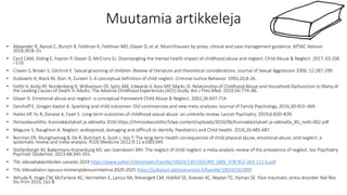 Muutamia artikkeleja
• Alexander R, Ayoub C, Bursch B, Feldman K, Feldman MD, Glaser D, et al. Munchhausen by proxy: clinical and case management guidance. APSAC Advisor.
2018;30:8–31.
• Cecil CAM, Viding E, Fearon P, Glaser D, McCrory EJ. Disentangling the mental health impact of childhood abuse and neglect. Child Abuse & Neglect. 2017; 63:106
–119.
• Craven S, Brown S, Gilchrist E. Sexual grooming of children: Review of literature and theoretical considerations. Journal of Sexual Aggression 2006; 12:287-299.
• Dubowitz H, Black M, Starr R, Zuravin S. A conceptual definition of child neglect. Criminal Justice Behavior. 1993;20;8-26.
• Felitti V, Anda RF, Nordenberg D, Williamson DF, Spitz AM, Edwards V, Koss MP, Marks JS. Relationship of Childhood Abuse and Household Dysfunction to Many of
the Leading Causes of Death in Adults: The Adverse Childhood Experiences (ACE) Study. Am J Prev Med. 2019;56:774−86.
• Glaser D. Emotional abuse and neglect: a conceptual framework Child Abuse & Neglect. 2002;26:697-714.
• Gershoff E, Grogan-Kaylor A. Spanking and child outcomes: Old controversies and new meta-analyses. Journal of Family Psychology. 2016;30:453−469.
• Hailes HP, Yu R, Danese A, Fazel S. Long-term outcomes of childhood sexual abuse: an umbrella review. Lancet Psychiatry. 2019;6:830–839.
• Ihmisoikeusliitto. Kunniakäsitykset ja väkivalta 2016 https://ihmisoikeusliitto.fi/wp-content/uploads/2016/06/Kunniakäsitykset-ja-väkivalta_B5_netti-002.pdf
• Maguire S, Naughton A. Neglect: widespread, damaging and difficult to identify. Paediatrics and Child Health. 2016;26:485-487.
• Norman ER, Munghsetseg B, De R, Butchart A, Scott J, Vos T. The long-term health consequences of child physical abuse, emotional abuse, and neglect: a
systematic review and meta-analysis. PLOS Medicine 2012;9:11:e1001349.
• Stoltenborgh M, Bakermans-Kranenburg MJ, van IJzendoorn MH. The neglect of child neglect: a meta-analytic review of the prevalence of neglect. Soc Psychiatry
Psychiatr Epidemiol. 2013;48:345-355.
• THL väkivaltakäsitteiden sanasto 2019 https://www.julkari.fi/bitstream/handle/10024/139150/URN_ISBN_978-952-343-211-6.pdf
• THL Väkivallaton lapsuus-toimenpidesuunnitelma 2020-2025 https://julkaisut.valtioneuvosto.fi/handle/10024/161899
• Yehuda R, Hoge CW, McFarlane AC, Vermetten E, Lanius RA, Nievergelt CM, Hobfoll SE, Koenen KC, Neylan TC, Hyman SE. Post-traumatic stress disorder. Nat Rev
Dis Prim 2015, Oct 8
 