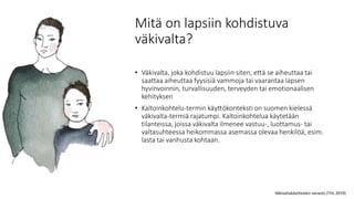 Mitä on lapsiin kohdistuva
väkivalta?
• Väkivalta, joka kohdistuu lapsiin siten, että se aiheuttaa tai
saattaa aiheuttaa fyysisiä vammoja tai vaarantaa lapsen
hyvinvoinnin, turvallisuuden, terveyden tai emotionaalisen
kehityksen
• Kaltoinkohtelu-termin käyttökonteksti on suomen kielessä
väkivalta-termiä rajatumpi. Kaltoinkohtelua käytetään
tilanteissa, joissa väkivalta ilmenee vastuu-, luottamus- tai
valtasuhteessa heikommassa asemassa olevaa henkilöä, esim.
lasta tai vanhusta kohtaan.
Väkivaltakäsitteiden sanasto (THL 2019)
 