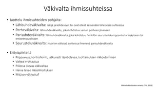 Väkivalta ihmissuhteissa
• Jaottelu ihmissuhteiden pohjalta:
• Lähisuhdeväkivalta: tekijä ja kohde ovat tai ovat olleet keskenään läheisessä suhteessa
• Perheväkivalta: lähisuhdeväkivalta, joka kohdistuu saman perheen jäseneen
• Parisuhdeväkivalta: lähisuhdeväkivalta, joka kohdistuu henkilön seurustelukumppaniin tai nykyiseen tai
entiseen puolisoon
• Seurusteluväkivalta: Nuorten välisissä suhteissa ilmenevä parisuhdeväkivalta
• Erityispiirteitä
• Riippuvuus, kontrollointi, jatkuvasti läsnäolevaa, luottamuksen rikkoutuminen
• Vaikea irrottautua
• Piilossa olevaa väkivaltaa
• Harva tekee rikosilmoituksen
• Mitä on väkivalta?
Väkivaltakäsitteiden sanasto (THL 2019)
 