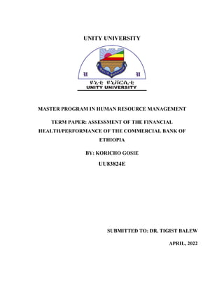 UNITY UNIVERSITY
MASTER PROGRAM IN HUMAN RESOURCE MANAGEMENT
TERM PAPER: ASSESSMENT OF THE FINANCIAL
HEALTH/PERFORMANCE OF THE COMMERCIAL BANK OF
ETHIOPIA
BY: KORICHO GOSIE
UU83824E
SUBMITTED TO: DR. TIGIST BALEW
APRIL, 2022
 
