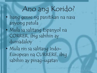 Ano ang Korido?
• Isang genre ng panitikan na nasa
anyong patula
• Mula sa salitang Espanyol na
CORRER, ibig sabihin ay
dumadaloy
• Mula rin sa salitang Indo-
European na CURRERE, ibig
sabihin ay pinag-ugatan
 